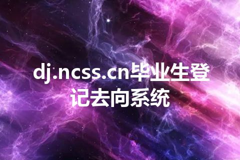 dj.ncss.cn毕业生登记去向系统