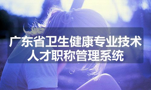 广东省卫生健康专业技术人才职称管理系统