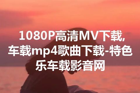 1080P高清MV下载,车载mp4歌曲下载-特色乐车载影音网